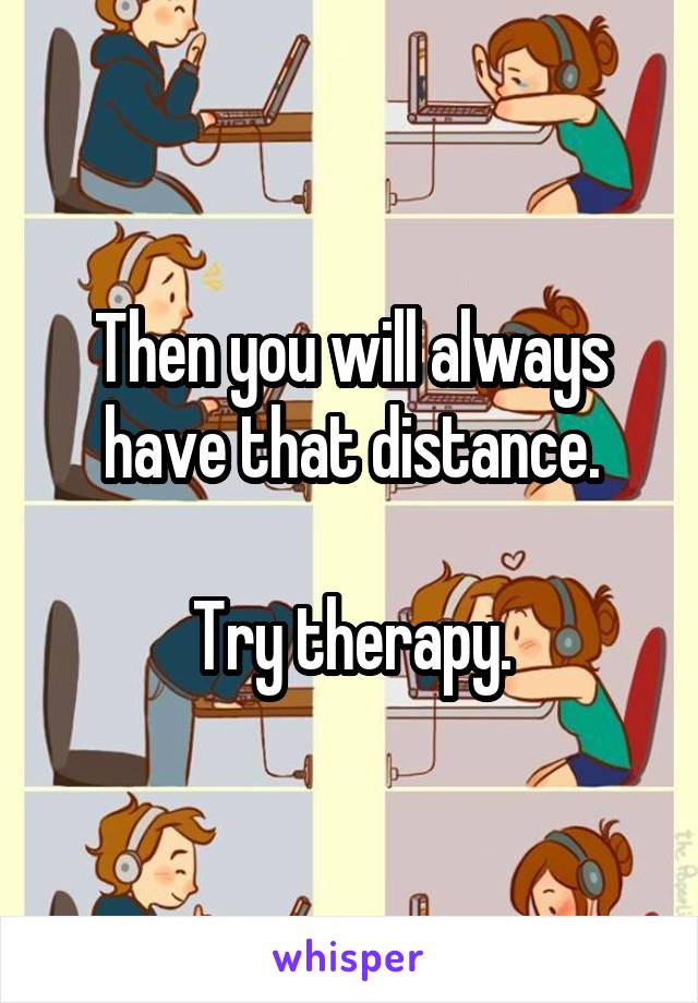 Then you will always have that distance.

Try therapy.