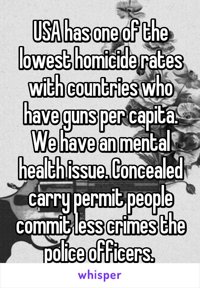 USA has one of the lowest homicide rates with countries who have guns per capita. We have an mental health issue. Concealed carry permit people commit less crimes the police officers. 