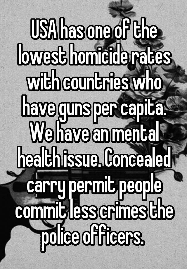 USA has one of the lowest homicide rates with countries who have guns per capita. We have an mental health issue. Concealed carry permit people commit less crimes the police officers. 