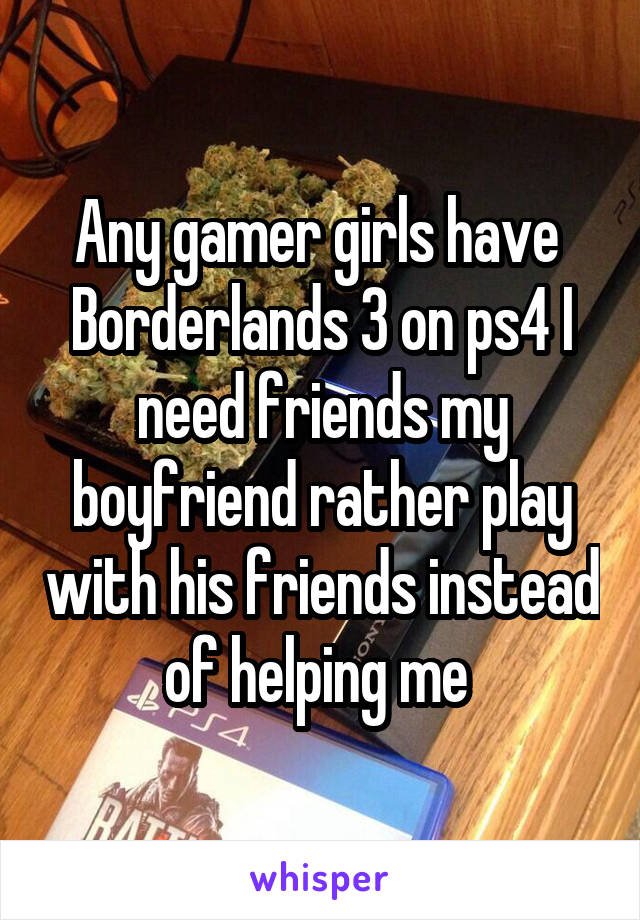 Any gamer girls have  Borderlands 3 on ps4 I need friends my boyfriend rather play with his friends instead of helping me 