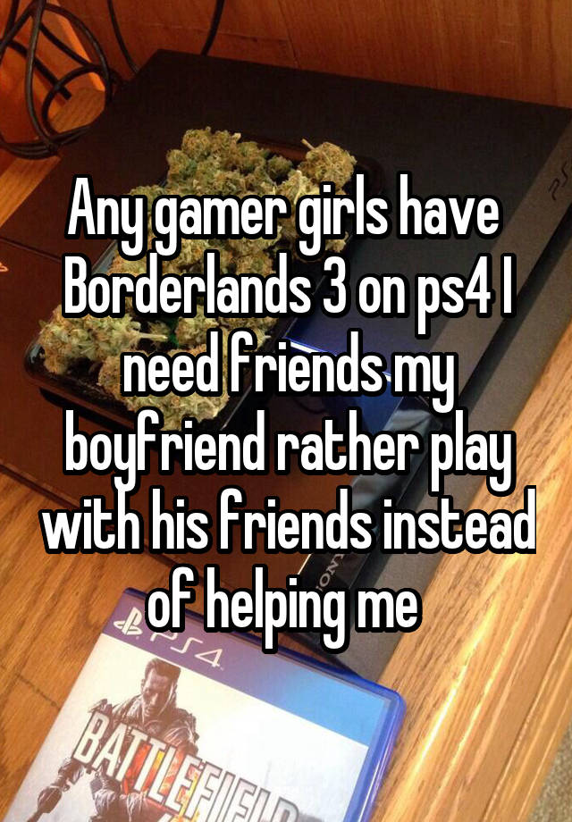 Any gamer girls have  Borderlands 3 on ps4 I need friends my boyfriend rather play with his friends instead of helping me 