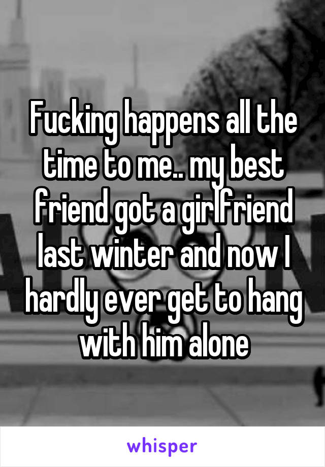 Fucking happens all the time to me.. my best friend got a girlfriend last winter and now I hardly ever get to hang with him alone