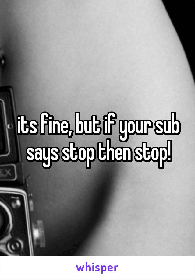 its fine, but if your sub says stop then stop!