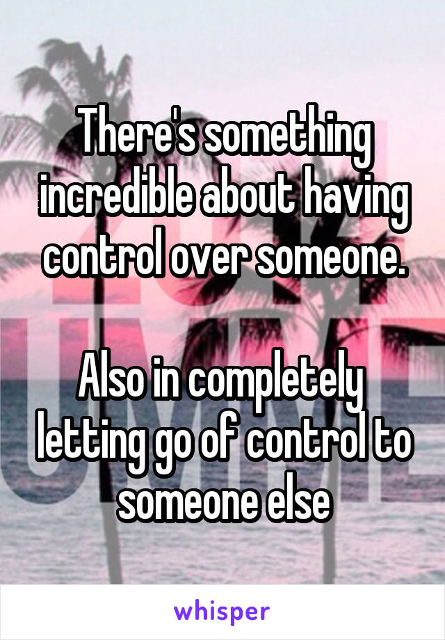 There's something incredible about having control over someone.

Also in completely  letting go of control to someone else