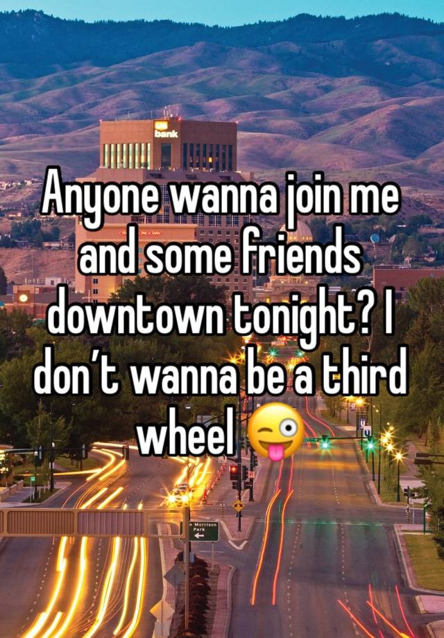 Anyone wanna join me and some friends downtown tonight? I don’t wanna be a third wheel 😜