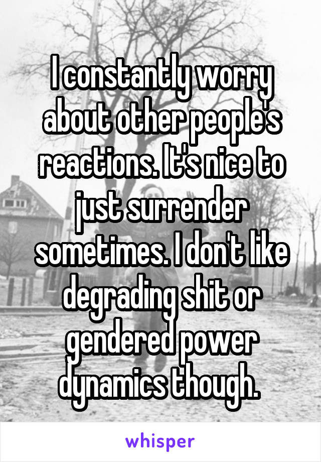 I constantly worry about other people's reactions. It's nice to just surrender sometimes. I don't like degrading shit or gendered power dynamics though. 