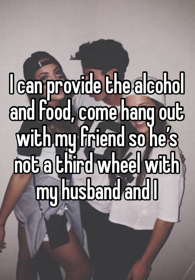 I can provide the alcohol and food, come hang out with my friend so he’s not a third wheel with my husband and I