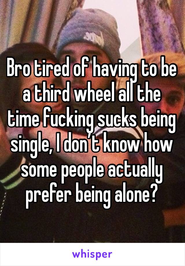 Bro tired of having to be a third wheel all the time fucking sucks being single, I don’t know how some people actually prefer being alone?