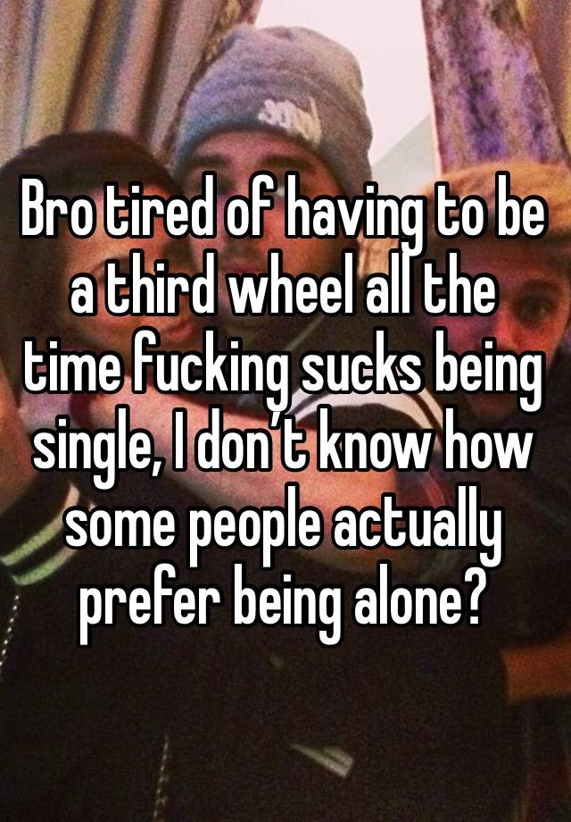 Bro tired of having to be a third wheel all the time fucking sucks being single, I don’t know how some people actually prefer being alone?