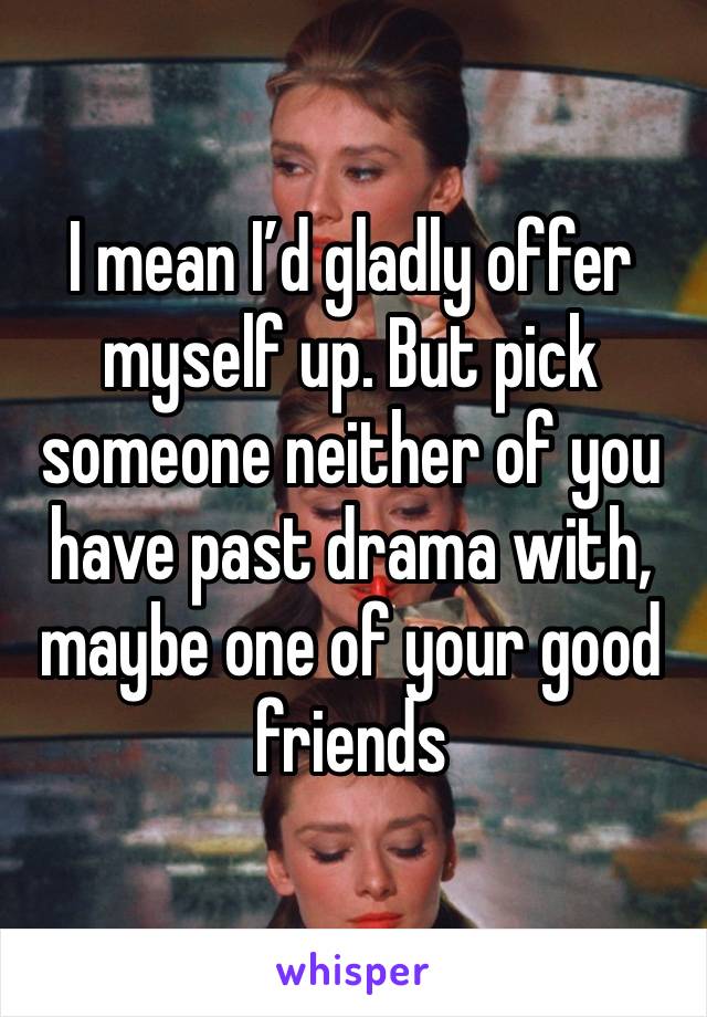 I mean I’d gladly offer myself up. But pick someone neither of you have past drama with, maybe one of your good friends