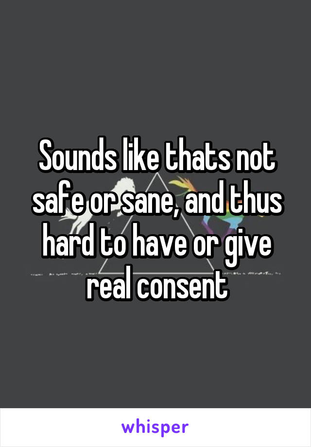 Sounds like thats not safe or sane, and thus hard to have or give real consent