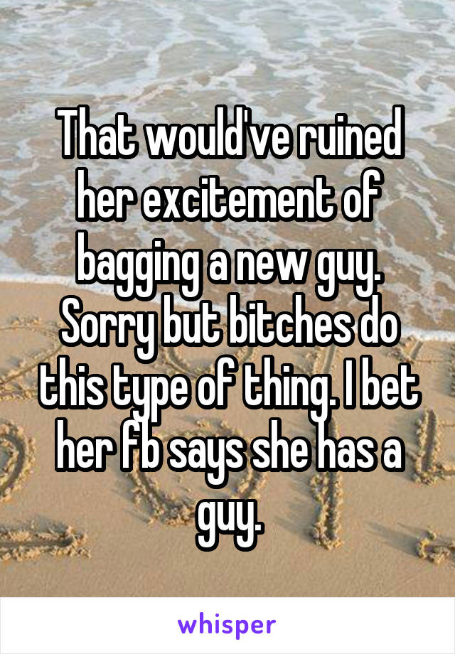 That would've ruined her excitement of bagging a new guy. Sorry but bitches do this type of thing. I bet her fb says she has a guy.