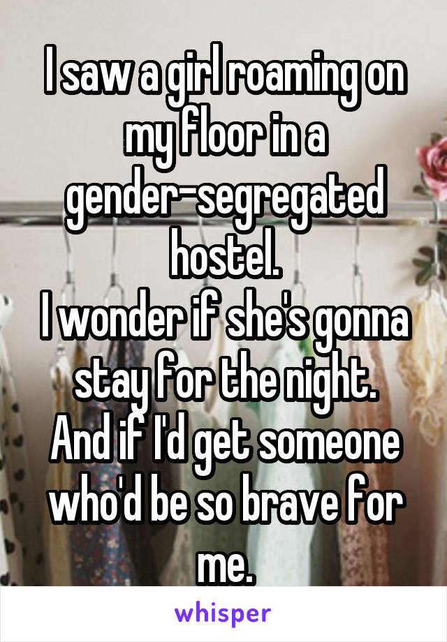 I saw a girl roaming on my floor in a gender-segregated hostel.
I wonder if she's gonna stay for the night.
And if I'd get someone who'd be so brave for me.