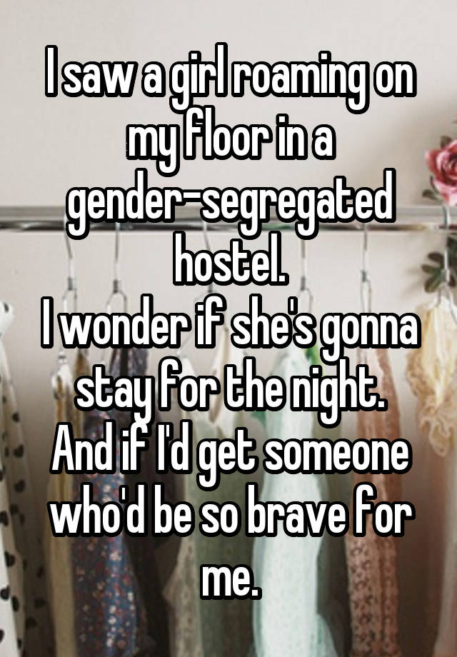 I saw a girl roaming on my floor in a gender-segregated hostel.
I wonder if she's gonna stay for the night.
And if I'd get someone who'd be so brave for me.