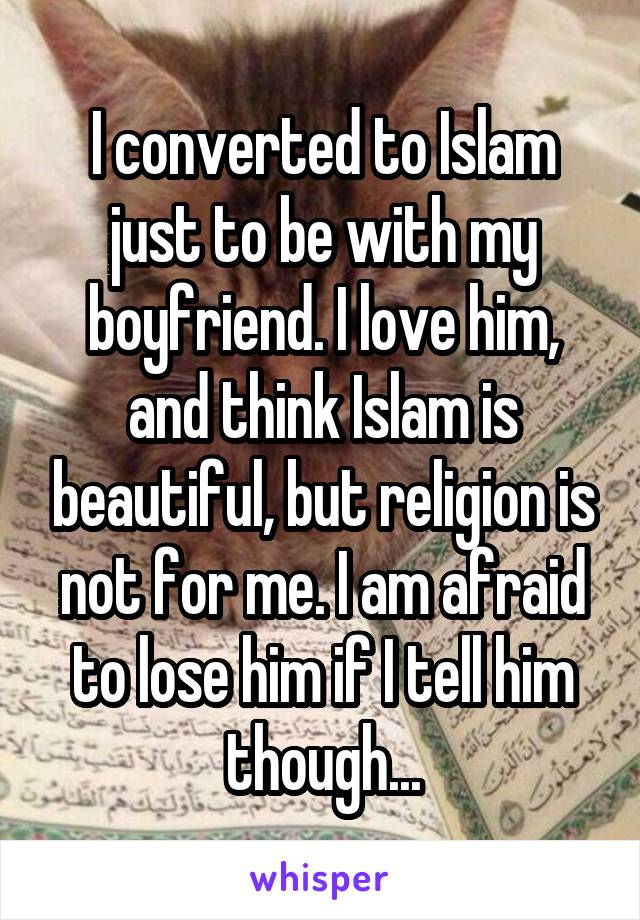 I converted to Islam just to be with my boyfriend. I love him, and think Islam is beautiful, but religion is not for me. I am afraid to lose him if I tell him though...