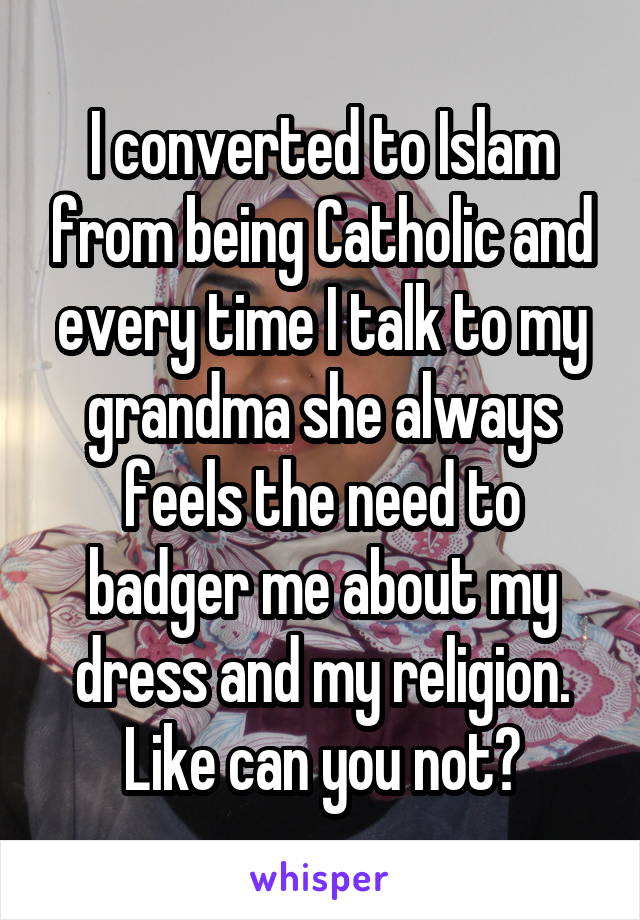 I converted to Islam from being Catholic and every time I talk to my grandma she always feels the need to badger me about my dress and my religion. Like can you not?