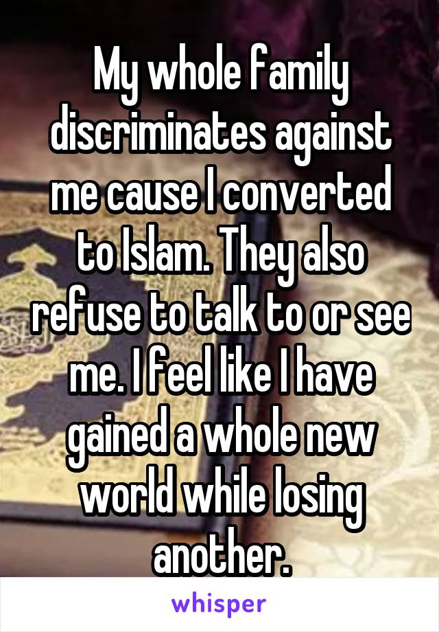 My whole family discriminates against me cause I converted to Islam. They also refuse to talk to or see me. I feel like I have gained a whole new world while losing another.