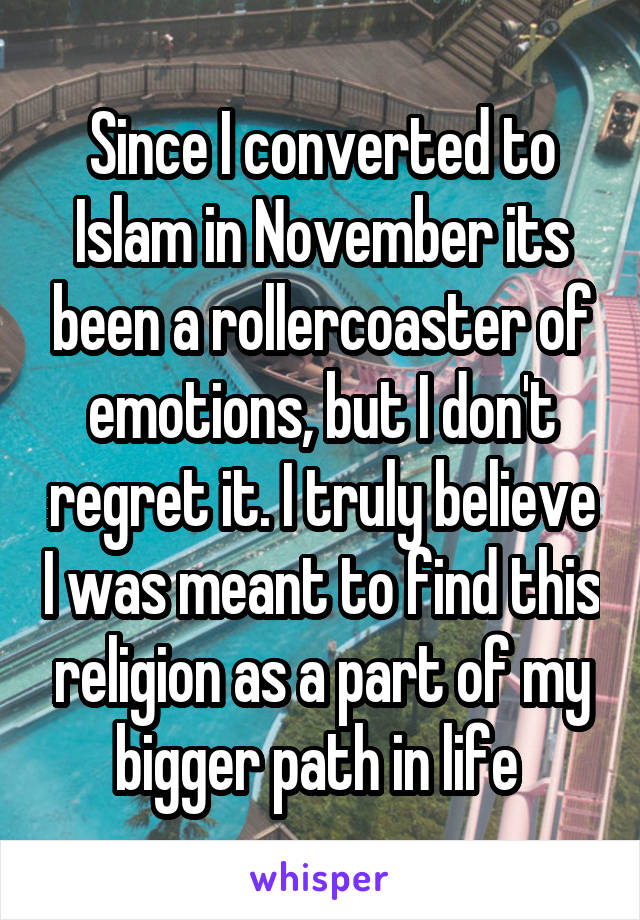 Since I converted to Islam in November its been a rollercoaster of emotions, but I don't regret it. I truly believe I was meant to find this religion as a part of my bigger path in life 