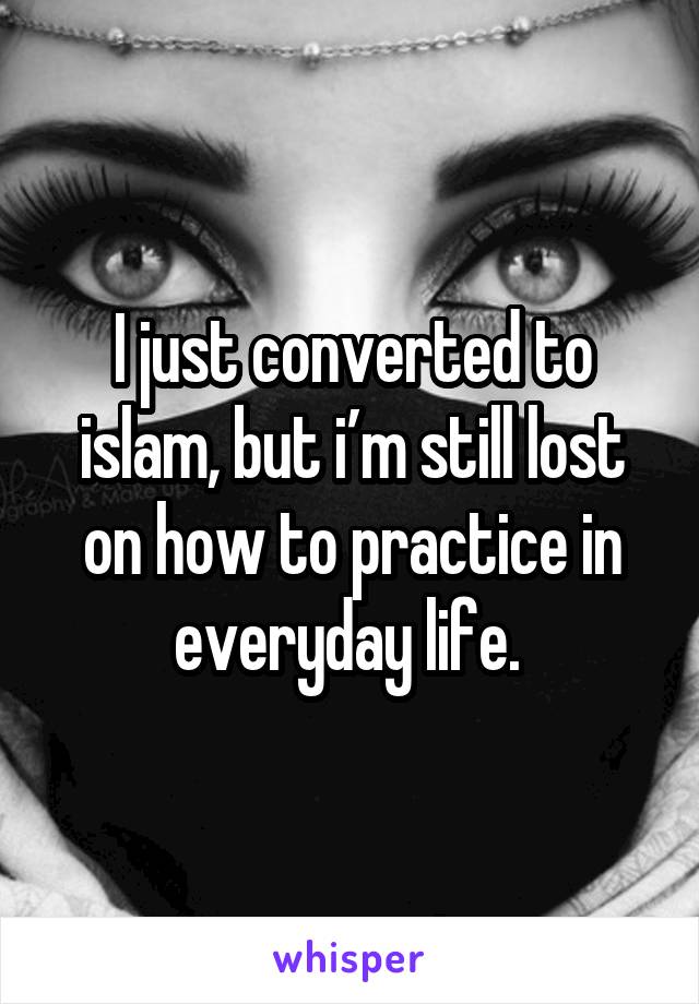 I just converted to islam, but i’m still lost on how to practice in everyday life. 