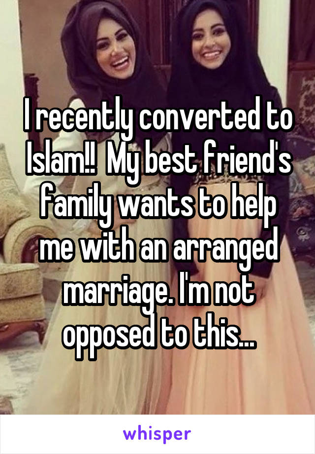 I recently converted to Islam!!  My best friend's family wants to help me with an arranged marriage. I'm not opposed to this...