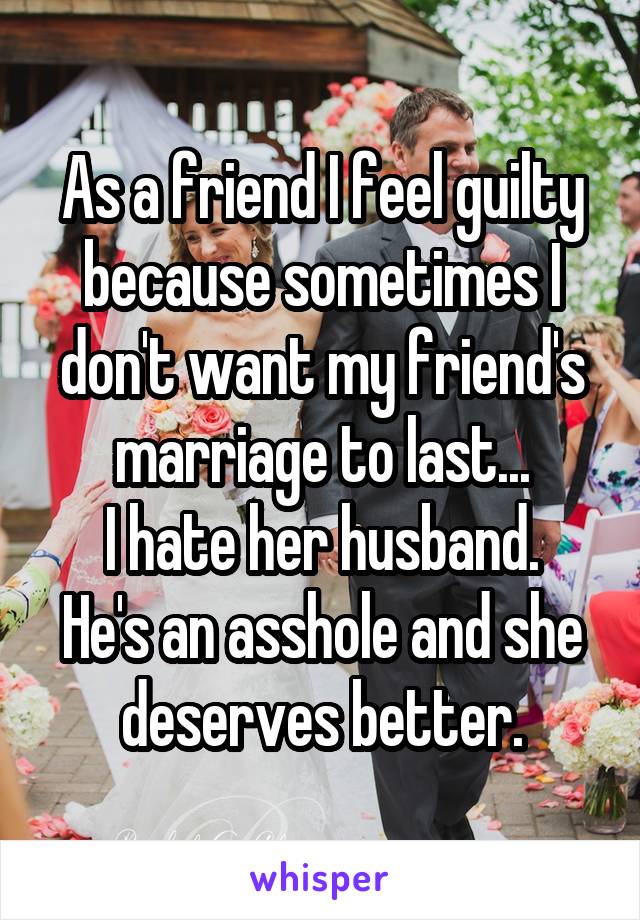 As a friend I feel guilty because sometimes I don't want my friend's marriage to last...
I hate her husband. He's an asshole and she deserves better.