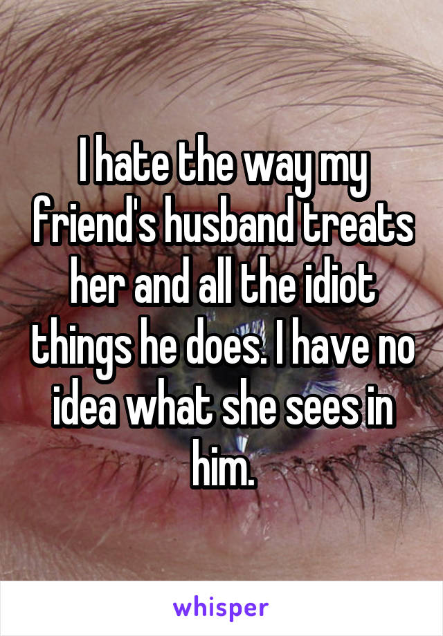 I hate the way my friend's husband treats her and all the idiot things he does. I have no idea what she sees in him.