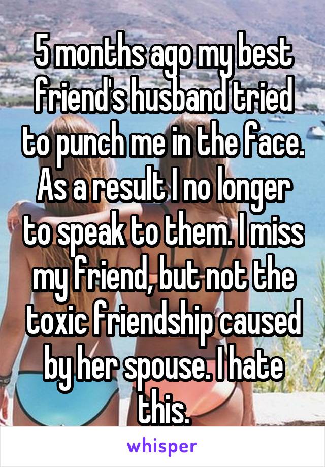 5 months ago my best friend's husband tried to punch me in the face. As a result I no longer to speak to them. I miss my friend, but not the toxic friendship caused by her spouse. I hate this.