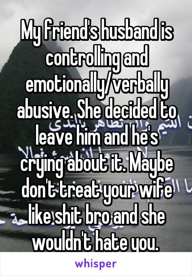 My friend's husband is controlling and emotionally/verbally abusive. She decided to leave him and he's crying about it. Maybe don't treat your wife like shit bro and she wouldn't hate you. 