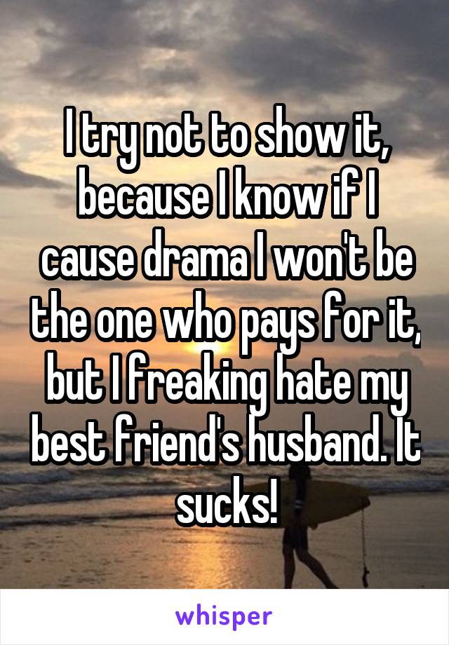 I try not to show it, because I know if I cause drama I won't be the one who pays for it, but I freaking hate my best friend's husband. It sucks!
