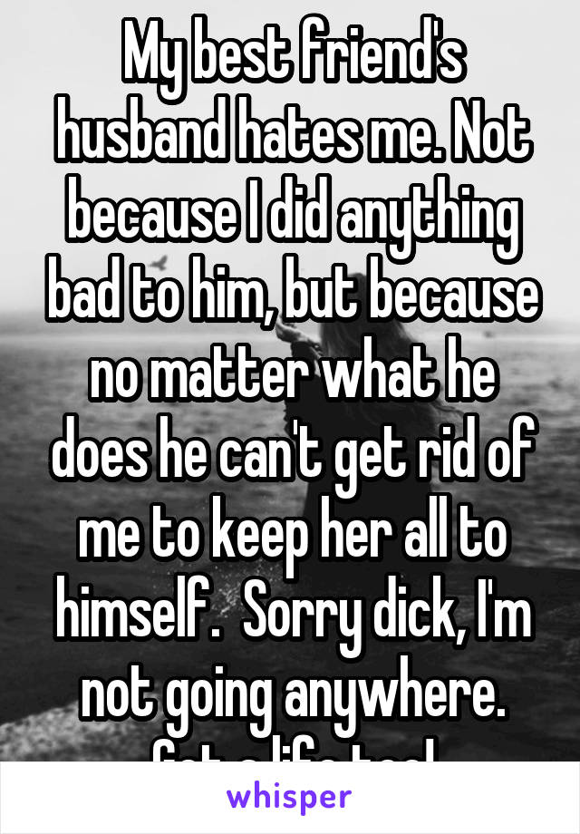 My best friend's husband hates me. Not because I did anything bad to him, but because no matter what he does he can't get rid of me to keep her all to himself.  Sorry dick, I'm not going anywhere. Get a life too!