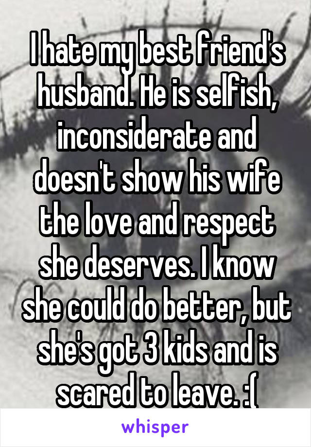 I hate my best friend's husband. He is selfish, inconsiderate and doesn't show his wife the love and respect she deserves. I know she could do better, but she's got 3 kids and is scared to leave. :(