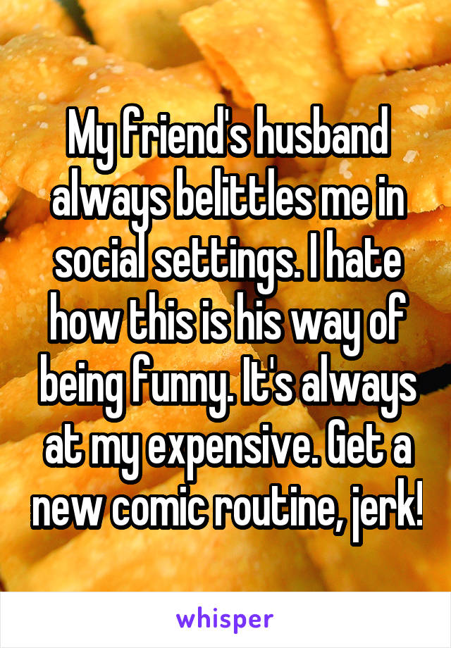 My friend's husband always belittles me in social settings. I hate how this is his way of being funny. It's always at my expensive. Get a new comic routine, jerk!