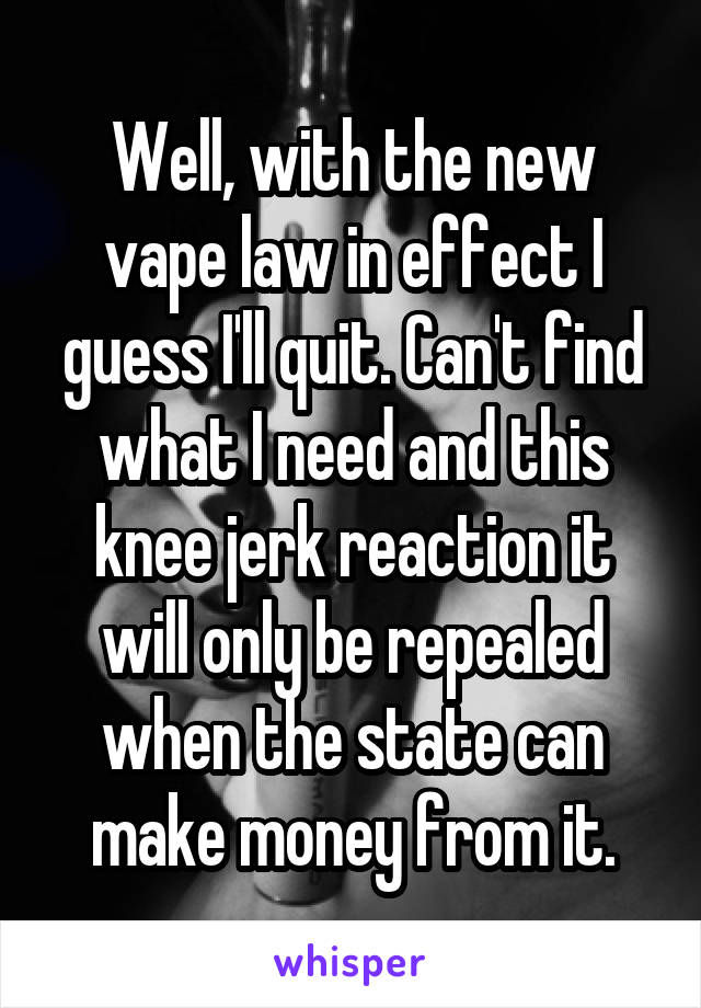 Well, with the new vape law in effect I guess I'll quit. Can't find what I need and this knee jerk reaction it will only be repealed when the state can make money from it.