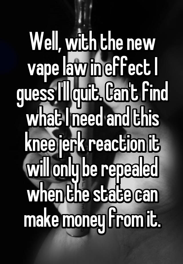 Well, with the new vape law in effect I guess I'll quit. Can't find what I need and this knee jerk reaction it will only be repealed when the state can make money from it.