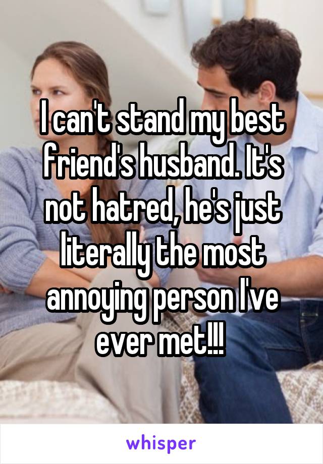 I can't stand my best friend's husband. It's not hatred, he's just literally the most annoying person I've ever met!!! 