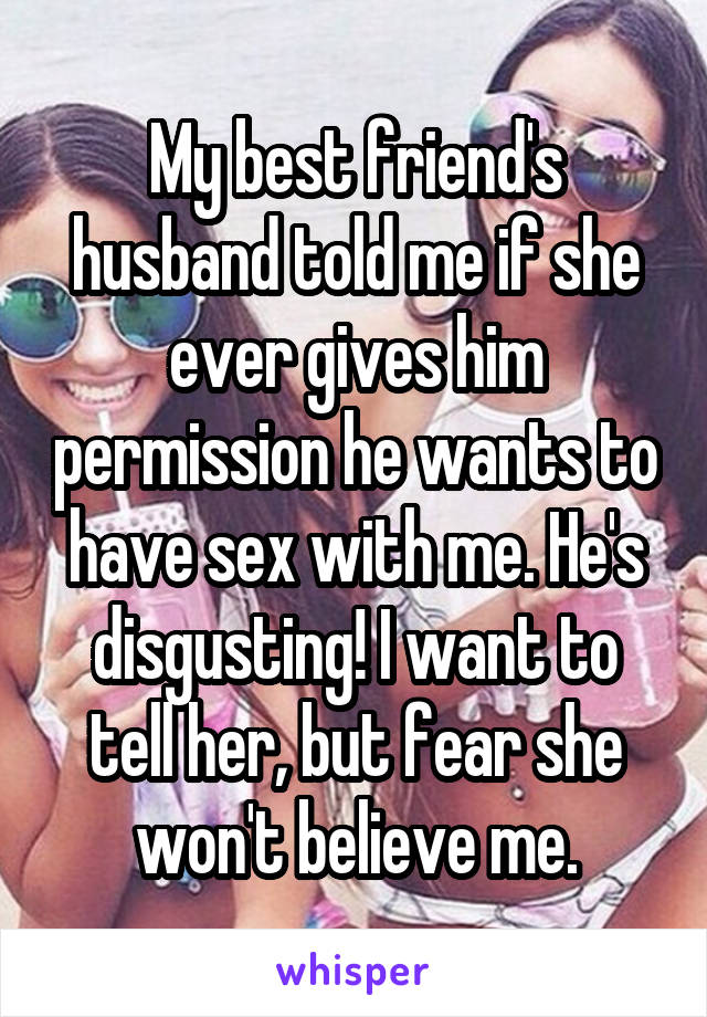 My best friend's husband told me if she ever gives him permission he wants to have sex with me. He's disgusting! I want to tell her, but fear she won't believe me.