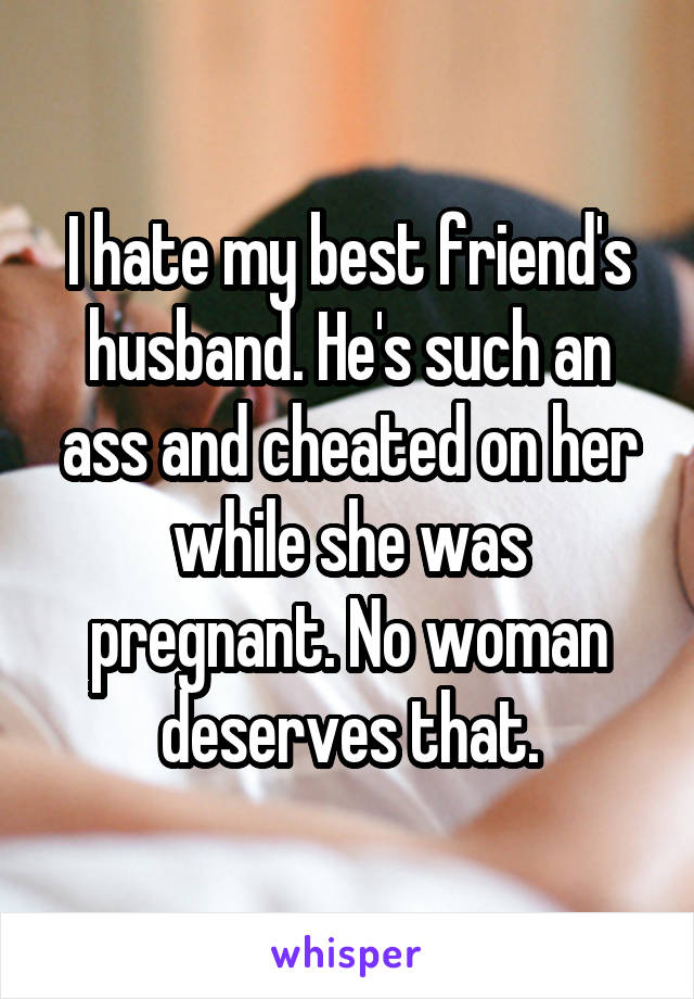 I hate my best friend's husband. He's such an ass and cheated on her while she was pregnant. No woman deserves that.