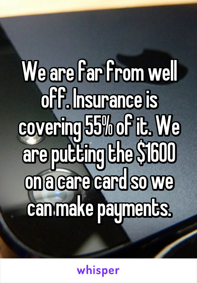 We are far from well off. Insurance is covering 55% of it. We are putting the $1600 on a care card so we can make payments.