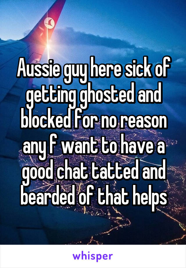 Aussie guy here sick of getting ghosted and blocked for no reason any f want to have a good chat tatted and bearded of that helps