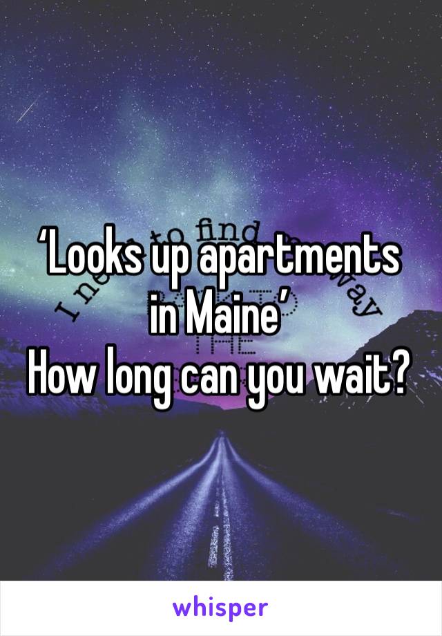 ‘Looks up apartments in Maine’ 
How long can you wait?