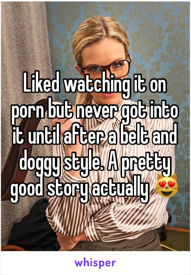 Liked watching it on porn but never got into it until after a belt and doggy style. A pretty good story actually 😻