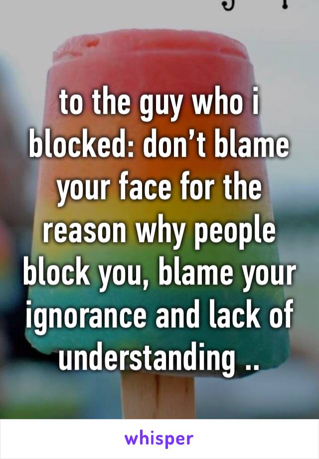 to the guy who i blocked: don’t blame your face for the reason why people block you, blame your ignorance and lack of understanding ..