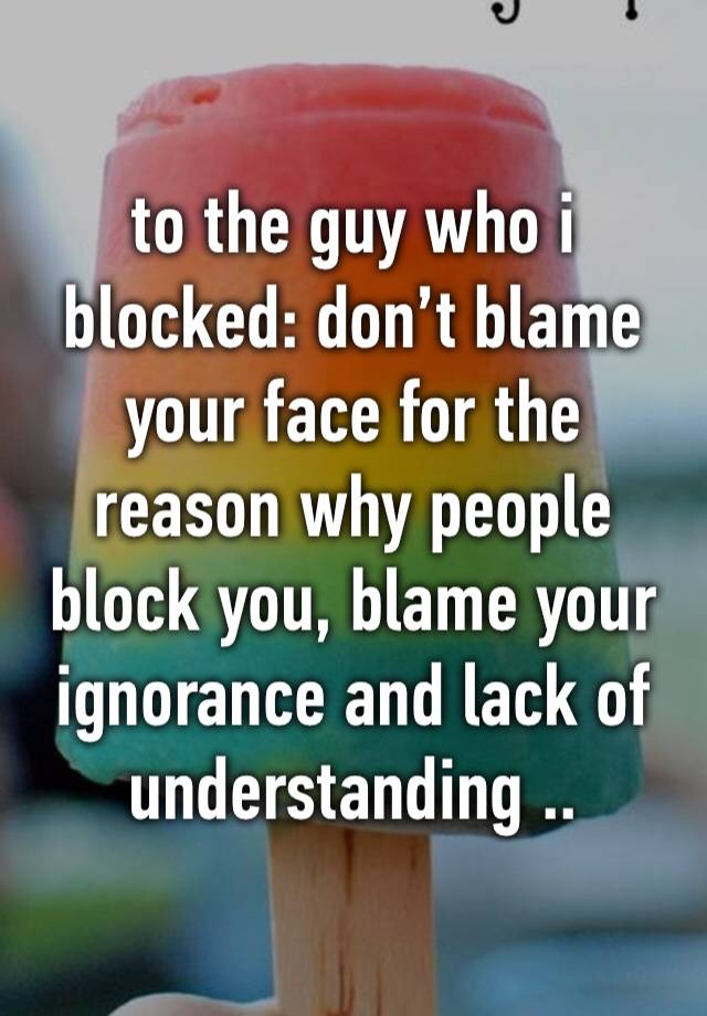 to the guy who i blocked: don’t blame your face for the reason why people block you, blame your ignorance and lack of understanding ..