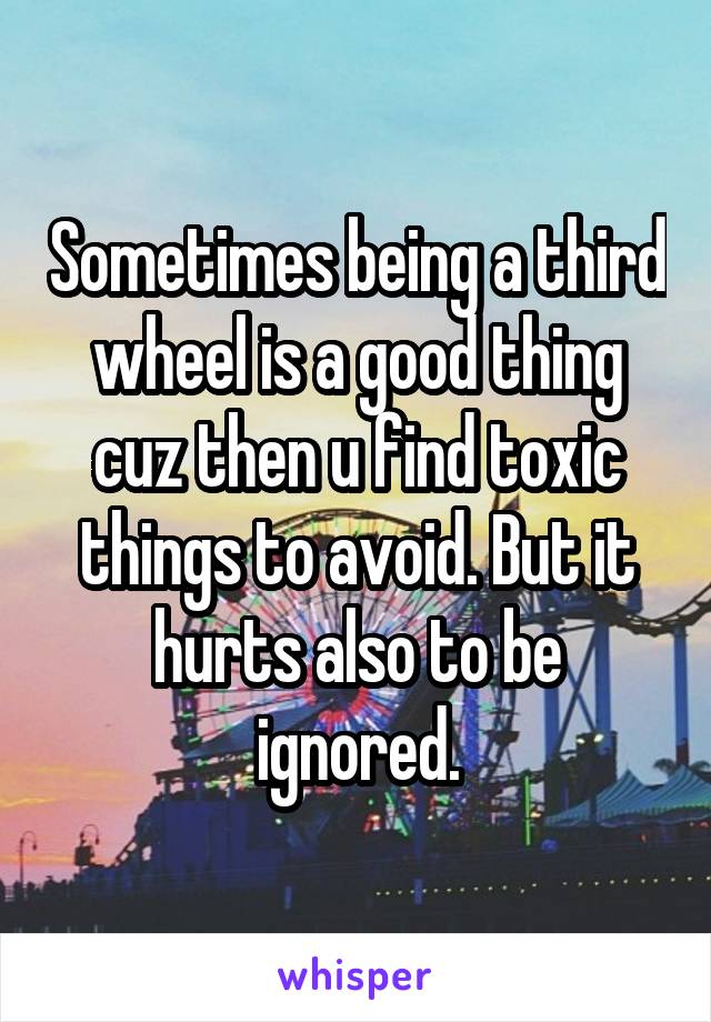 Sometimes being a third wheel is a good thing cuz then u find toxic things to avoid. But it hurts also to be ignored.