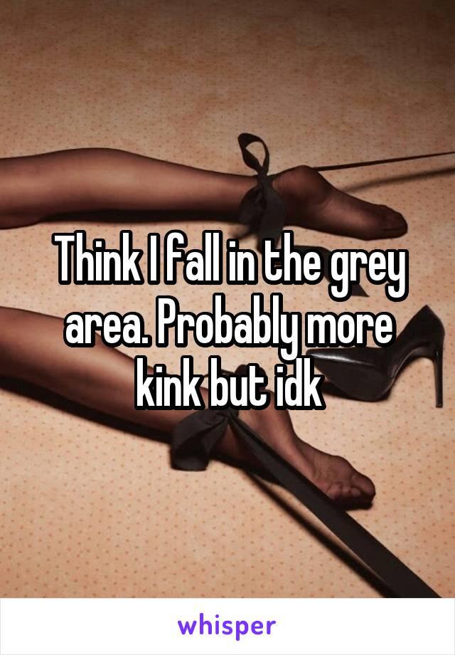 Think I fall in the grey area. Probably more kink but idk