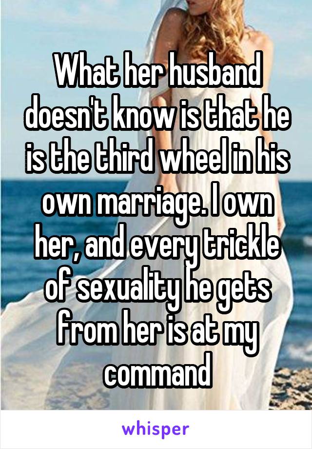 What her husband doesn't know is that he is the third wheel in his own marriage. I own her, and every trickle of sexuality he gets from her is at my command