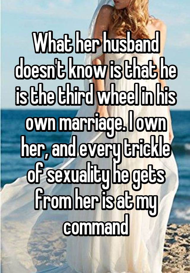 What her husband doesn't know is that he is the third wheel in his own marriage. I own her, and every trickle of sexuality he gets from her is at my command