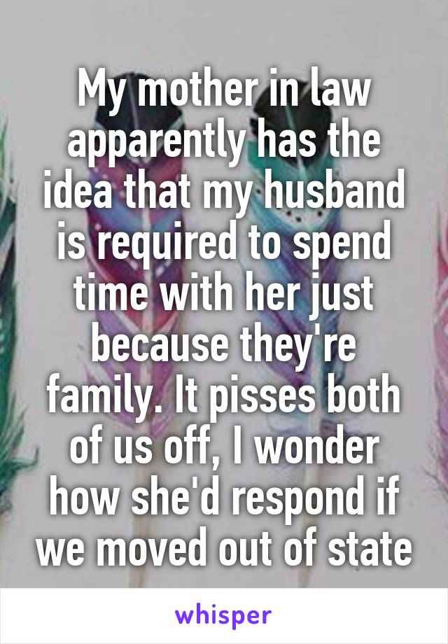 My mother in law apparently has the idea that my husband is required to spend time with her just because they're family. It pisses both of us off, I wonder how she'd respond if we moved out of state