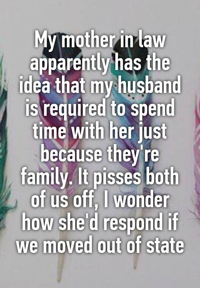 My mother in law apparently has the idea that my husband is required to spend time with her just because they're family. It pisses both of us off, I wonder how she'd respond if we moved out of state