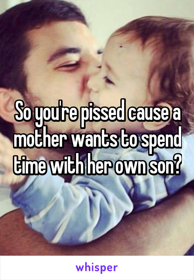 So you're pissed cause a mother wants to spend time with her own son?